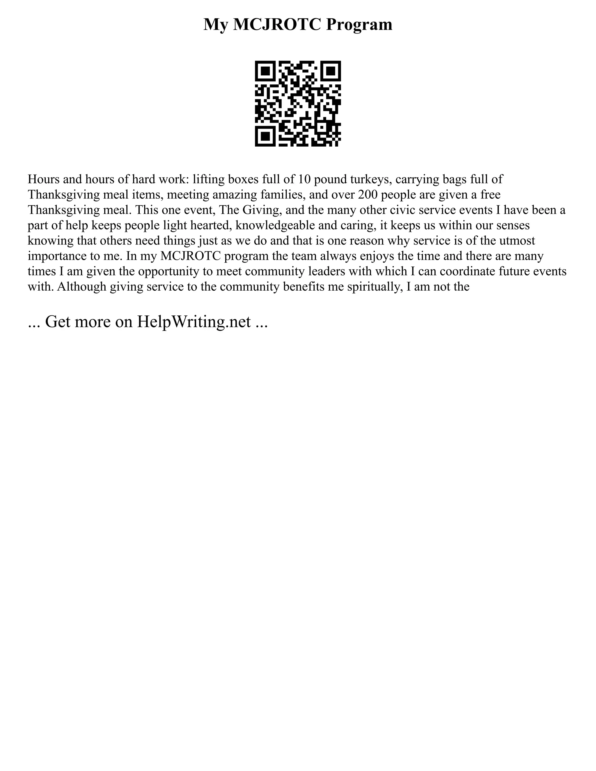 My MCJROTC Program
Hours and hours of hard work: lifting boxes full of 10 pound turkeys, carrying bags full of
Thanksgiving meal items, meeting amazing families, and over 200 people are given a free
Thanksgiving meal. This one event, The Giving, and the many other civic service events I have been a
part of help keeps people light hearted, knowledgeable and caring, it keeps us within our senses
knowing that others need things just as we do and that is one reason why service is of the utmost
importance to me. In my MCJROTC program the team always enjoys the time and there are many
times I am given the opportunity to meet community leaders with which I can coordinate future events
with. Although giving service to the community benefits me spiritually, I am not the
... Get more on HelpWriting.net ...
 