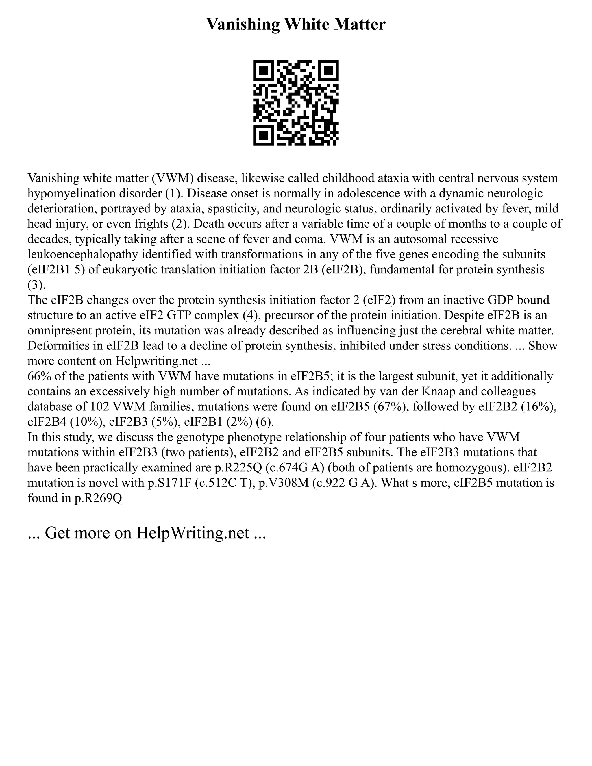 Vanishing White Matter
Vanishing white matter (VWM) disease, likewise called childhood ataxia with central nervous system
hypomyelination disorder (1). Disease onset is normally in adolescence with a dynamic neurologic
deterioration, portrayed by ataxia, spasticity, and neurologic status, ordinarily activated by fever, mild
head injury, or even frights (2). Death occurs after a variable time of a couple of months to a couple of
decades, typically taking after a scene of fever and coma. VWM is an autosomal recessive
leukoencephalopathy identified with transformations in any of the five genes encoding the subunits
(eIF2B1 5) of eukaryotic translation initiation factor 2B (eIF2B), fundamental for protein synthesis
(3).
The eIF2B changes over the protein synthesis initiation factor 2 (eIF2) from an inactive GDP bound
structure to an active eIF2 GTP complex (4), precursor of the protein initiation. Despite eIF2B is an
omnipresent protein, its mutation was already described as influencing just the cerebral white matter.
Deformities in eIF2B lead to a decline of protein synthesis, inhibited under stress conditions. ... Show
more content on Helpwriting.net ...
66% of the patients with VWM have mutations in eIF2B5; it is the largest subunit, yet it additionally
contains an excessively high number of mutations. As indicated by van der Knaap and colleagues
database of 102 VWM families, mutations were found on eIF2B5 (67%), followed by eIF2B2 (16%),
eIF2B4 (10%), eIF2B3 (5%), eIF2B1 (2%) (6).
In this study, we discuss the genotype phenotype relationship of four patients who have VWM
mutations within eIF2B3 (two patients), eIF2B2 and eIF2B5 subunits. The eIF2B3 mutations that
have been practically examined are p.R225Q (c.674G A) (both of patients are homozygous). eIF2B2
mutation is novel with p.S171F (c.512C T), p.V308M (c.922 G A). What s more, eIF2B5 mutation is
found in p.R269Q
... Get more on HelpWriting.net ...
 