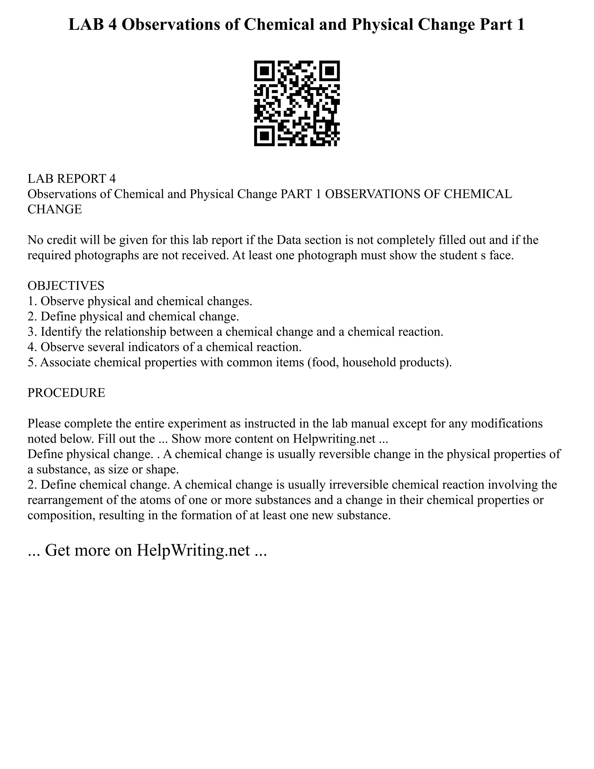 LAB 4 Observations of Chemical and Physical Change Part 1
LAB REPORT 4
Observations of Chemical and Physical Change PART 1 OBSERVATIONS OF CHEMICAL
CHANGE
No credit will be given for this lab report if the Data section is not completely filled out and if the
required photographs are not received. At least one photograph must show the student s face.
OBJECTIVES
1. Observe physical and chemical changes.
2. Define physical and chemical change.
3. Identify the relationship between a chemical change and a chemical reaction.
4. Observe several indicators of a chemical reaction.
5. Associate chemical properties with common items (food, household products).
PROCEDURE
Please complete the entire experiment as instructed in the lab manual except for any modifications
noted below. Fill out the ... Show more content on Helpwriting.net ...
Define physical change. . A chemical change is usually reversible change in the physical properties of
a substance, as size or shape.
2. Define chemical change. A chemical change is usually irreversible chemical reaction involving the
rearrangement of the atoms of one or more substances and a change in their chemical properties or
composition, resulting in the formation of at least one new substance.
... Get more on HelpWriting.net ...
 