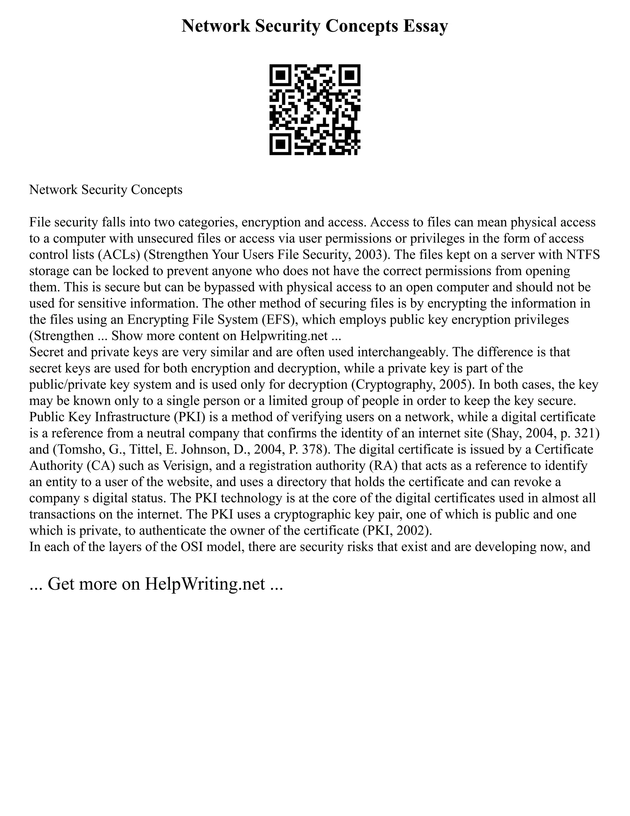 Network Security Concepts Essay
Network Security Concepts
File security falls into two categories, encryption and access. Access to files can mean physical access
to a computer with unsecured files or access via user permissions or privileges in the form of access
control lists (ACLs) (Strengthen Your Users File Security, 2003). The files kept on a server with NTFS
storage can be locked to prevent anyone who does not have the correct permissions from opening
them. This is secure but can be bypassed with physical access to an open computer and should not be
used for sensitive information. The other method of securing files is by encrypting the information in
the files using an Encrypting File System (EFS), which employs public key encryption privileges
(Strengthen ... Show more content on Helpwriting.net ...
Secret and private keys are very similar and are often used interchangeably. The difference is that
secret keys are used for both encryption and decryption, while a private key is part of the
public/private key system and is used only for decryption (Cryptography, 2005). In both cases, the key
may be known only to a single person or a limited group of people in order to keep the key secure.
Public Key Infrastructure (PKI) is a method of verifying users on a network, while a digital certificate
is a reference from a neutral company that confirms the identity of an internet site (Shay, 2004, p. 321)
and (Tomsho, G., Tittel, E. Johnson, D., 2004, P. 378). The digital certificate is issued by a Certificate
Authority (CA) such as Verisign, and a registration authority (RA) that acts as a reference to identify
an entity to a user of the website, and uses a directory that holds the certificate and can revoke a
company s digital status. The PKI technology is at the core of the digital certificates used in almost all
transactions on the internet. The PKI uses a cryptographic key pair, one of which is public and one
which is private, to authenticate the owner of the certificate (PKI, 2002).
In each of the layers of the OSI model, there are security risks that exist and are developing now, and
... Get more on HelpWriting.net ...
 