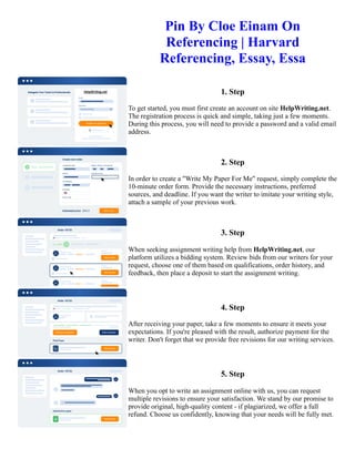 Pin By Cloe Einam On
Referencing | Harvard
Referencing, Essay, Essa
1. Step
To get started, you must first create an account on site HelpWriting.net.
The registration process is quick and simple, taking just a few moments.
During this process, you will need to provide a password and a valid email
address.
2. Step
In order to create a "Write My Paper For Me" request, simply complete the
10-minute order form. Provide the necessary instructions, preferred
sources, and deadline. If you want the writer to imitate your writing style,
attach a sample of your previous work.
3. Step
When seeking assignment writing help from HelpWriting.net, our
platform utilizes a bidding system. Review bids from our writers for your
request, choose one of them based on qualifications, order history, and
feedback, then place a deposit to start the assignment writing.
4. Step
After receiving your paper, take a few moments to ensure it meets your
expectations. If you're pleased with the result, authorize payment for the
writer. Don't forget that we provide free revisions for our writing services.
5. Step
When you opt to write an assignment online with us, you can request
multiple revisions to ensure your satisfaction. We stand by our promise to
provide original, high-quality content - if plagiarized, we offer a full
refund. Choose us confidently, knowing that your needs will be fully met.
Pin By Cloe Einam On Referencing | Harvard Referencing, Essay, Essa Pin By Cloe Einam On Referencing |
Harvard Referencing, Essay, Essa
 