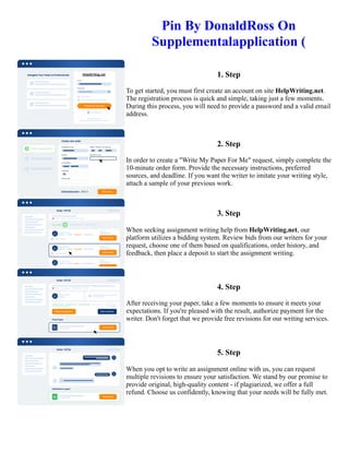 Pin By DonaldRoss On
Supplementalapplication (
1. Step
To get started, you must first create an account on site HelpWriting.net.
The registration process is quick and simple, taking just a few moments.
During this process, you will need to provide a password and a valid email
address.
2. Step
In order to create a "Write My Paper For Me" request, simply complete the
10-minute order form. Provide the necessary instructions, preferred
sources, and deadline. If you want the writer to imitate your writing style,
attach a sample of your previous work.
3. Step
When seeking assignment writing help from HelpWriting.net, our
platform utilizes a bidding system. Review bids from our writers for your
request, choose one of them based on qualifications, order history, and
feedback, then place a deposit to start the assignment writing.
4. Step
After receiving your paper, take a few moments to ensure it meets your
expectations. If you're pleased with the result, authorize payment for the
writer. Don't forget that we provide free revisions for our writing services.
5. Step
When you opt to write an assignment online with us, you can request
multiple revisions to ensure your satisfaction. We stand by our promise to
provide original, high-quality content - if plagiarized, we offer a full
refund. Choose us confidently, knowing that your needs will be fully met.
Pin By DonaldRoss On Supplementalapplication ( Pin By DonaldRoss On Supplementalapplication (
 