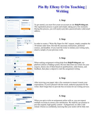 Pin By Elleny O On Teaching |
Writing
1. Step
To get started, you must first create an account on site HelpWriting.net.
The registration process is quick and simple, taking just a few moments.
During this process, you will need to provide a password and a valid email
address.
2. Step
In order to create a "Write My Paper For Me" request, simply complete the
10-minute order form. Provide the necessary instructions, preferred
sources, and deadline. If you want the writer to imitate your writing style,
attach a sample of your previous work.
3. Step
When seeking assignment writing help from HelpWriting.net, our
platform utilizes a bidding system. Review bids from our writers for your
request, choose one of them based on qualifications, order history, and
feedback, then place a deposit to start the assignment writing.
4. Step
After receiving your paper, take a few moments to ensure it meets your
expectations. If you're pleased with the result, authorize payment for the
writer. Don't forget that we provide free revisions for our writing services.
5. Step
When you opt to write an assignment online with us, you can request
multiple revisions to ensure your satisfaction. We stand by our promise to
provide original, high-quality content - if plagiarized, we offer a full
refund. Choose us confidently, knowing that your needs will be fully met.
Pin By Elleny O On Teaching | Writing Pin By Elleny O On Teaching | Writing
 