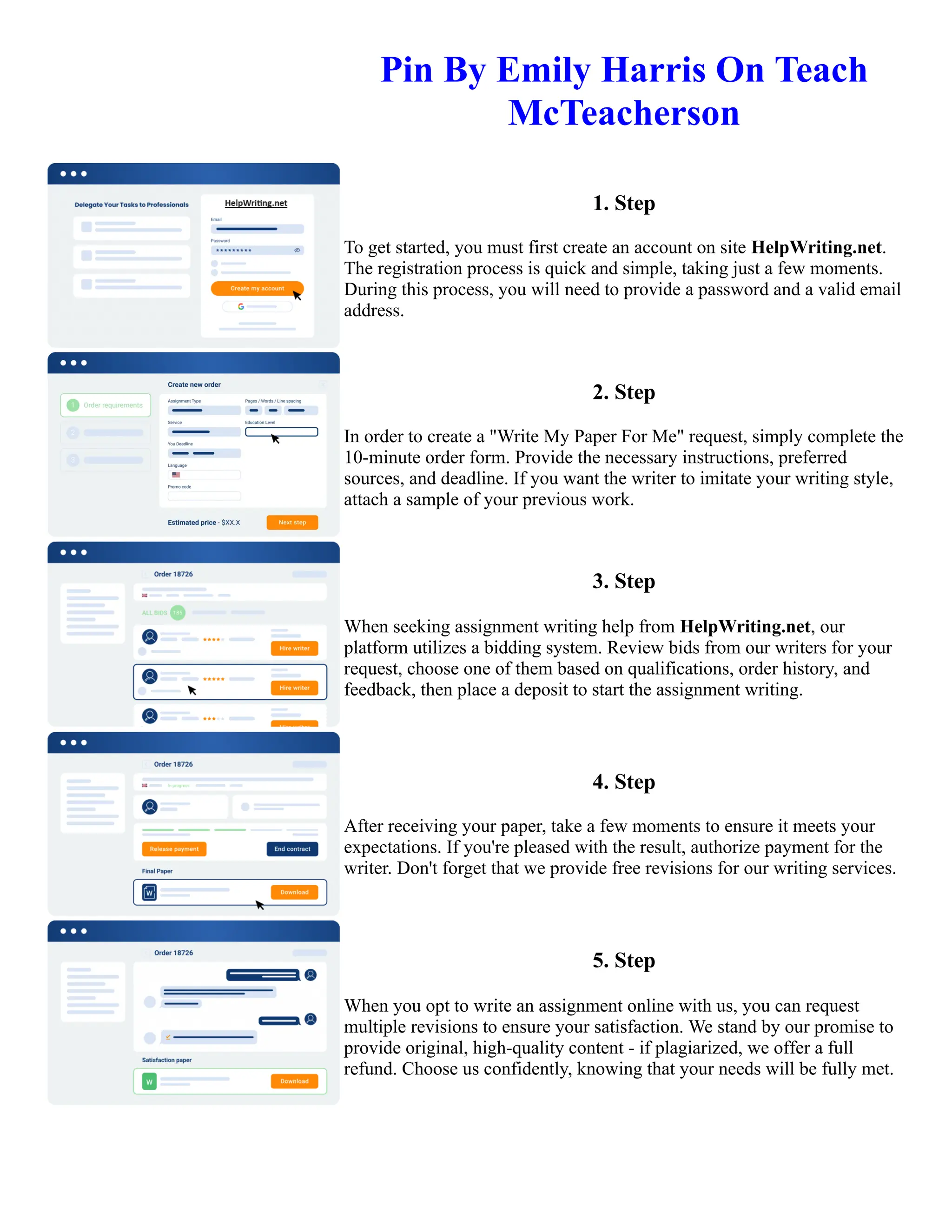 Pin By Emily Harris On Teach
McTeacherson
1. Step
To get started, you must first create an account on site HelpWriting.net.
The registration process is quick and simple, taking just a few moments.
During this process, you will need to provide a password and a valid email
address.
2. Step
In order to create a "Write My Paper For Me" request, simply complete the
10-minute order form. Provide the necessary instructions, preferred
sources, and deadline. If you want the writer to imitate your writing style,
attach a sample of your previous work.
3. Step
When seeking assignment writing help from HelpWriting.net, our
platform utilizes a bidding system. Review bids from our writers for your
request, choose one of them based on qualifications, order history, and
feedback, then place a deposit to start the assignment writing.
4. Step
After receiving your paper, take a few moments to ensure it meets your
expectations. If you're pleased with the result, authorize payment for the
writer. Don't forget that we provide free revisions for our writing services.
5. Step
When you opt to write an assignment online with us, you can request
multiple revisions to ensure your satisfaction. We stand by our promise to
provide original, high-quality content - if plagiarized, we offer a full
refund. Choose us confidently, knowing that your needs will be fully met.
Pin By Emily Harris On Teach McTeacherson Pin By Emily Harris On Teach McTeacherson
 
