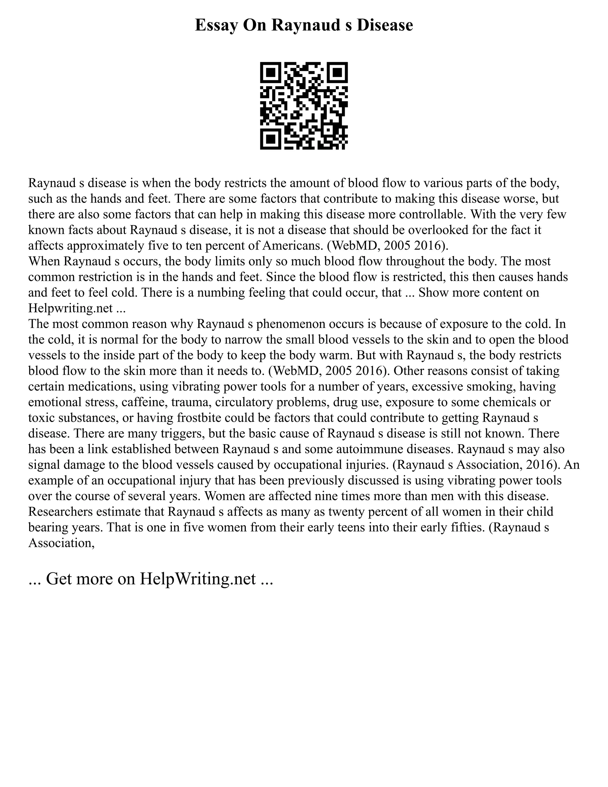 Essay On Raynaud s Disease
Raynaud s disease is when the body restricts the amount of blood flow to various parts of the body,
such as the hands and feet. There are some factors that contribute to making this disease worse, but
there are also some factors that can help in making this disease more controllable. With the very few
known facts about Raynaud s disease, it is not a disease that should be overlooked for the fact it
affects approximately five to ten percent of Americans. (WebMD, 2005 2016).
When Raynaud s occurs, the body limits only so much blood flow throughout the body. The most
common restriction is in the hands and feet. Since the blood flow is restricted, this then causes hands
and feet to feel cold. There is a numbing feeling that could occur, that ... Show more content on
Helpwriting.net ...
The most common reason why Raynaud s phenomenon occurs is because of exposure to the cold. In
the cold, it is normal for the body to narrow the small blood vessels to the skin and to open the blood
vessels to the inside part of the body to keep the body warm. But with Raynaud s, the body restricts
blood flow to the skin more than it needs to. (WebMD, 2005 2016). Other reasons consist of taking
certain medications, using vibrating power tools for a number of years, excessive smoking, having
emotional stress, caffeine, trauma, circulatory problems, drug use, exposure to some chemicals or
toxic substances, or having frostbite could be factors that could contribute to getting Raynaud s
disease. There are many triggers, but the basic cause of Raynaud s disease is still not known. There
has been a link established between Raynaud s and some autoimmune diseases. Raynaud s may also
signal damage to the blood vessels caused by occupational injuries. (Raynaud s Association, 2016). An
example of an occupational injury that has been previously discussed is using vibrating power tools
over the course of several years. Women are affected nine times more than men with this disease.
Researchers estimate that Raynaud s affects as many as twenty percent of all women in their child
bearing years. That is one in five women from their early teens into their early fifties. (Raynaud s
Association,
... Get more on HelpWriting.net ...
 