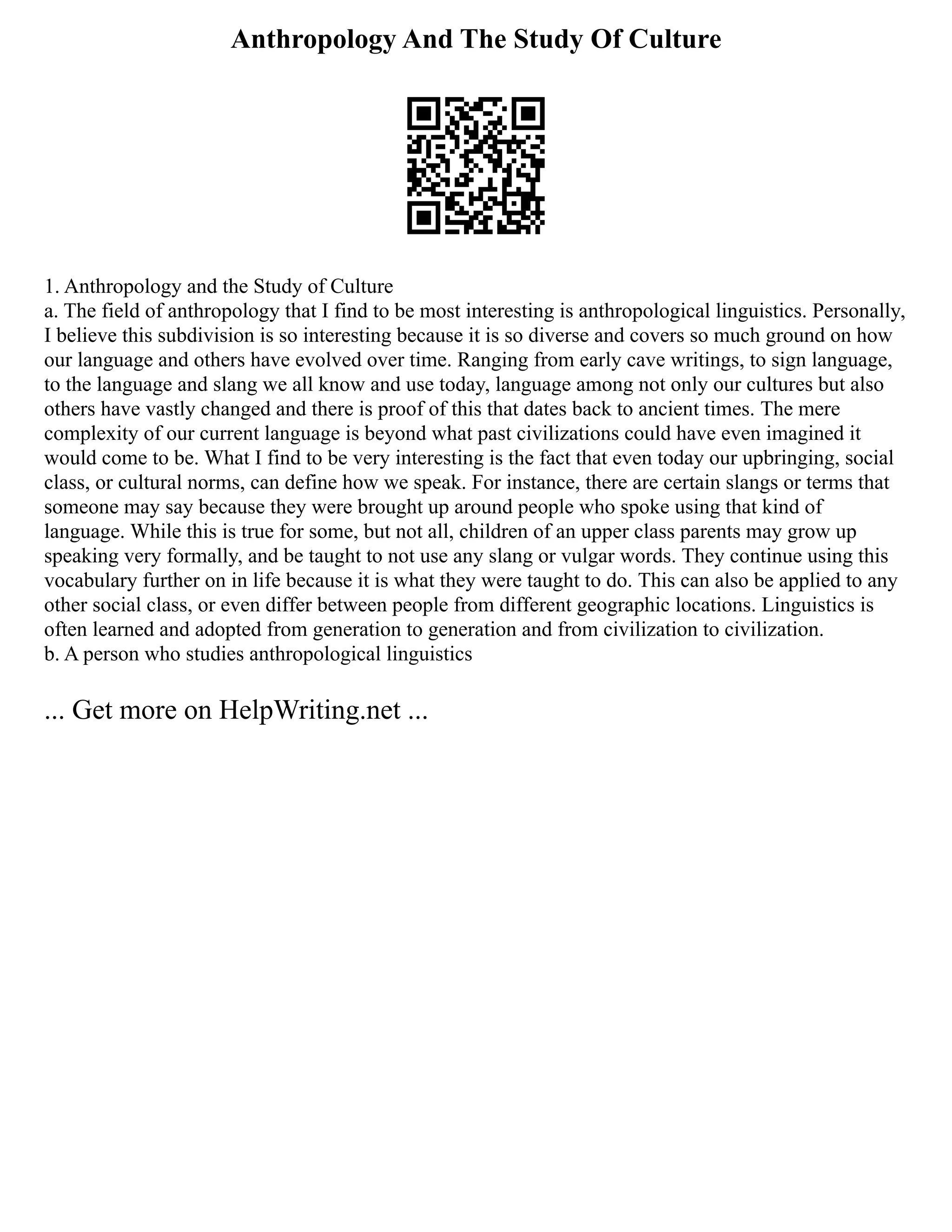 Anthropology And The Study Of Culture
1. Anthropology and the Study of Culture
a. The field of anthropology that I find to be most interesting is anthropological linguistics. Personally,
I believe this subdivision is so interesting because it is so diverse and covers so much ground on how
our language and others have evolved over time. Ranging from early cave writings, to sign language,
to the language and slang we all know and use today, language among not only our cultures but also
others have vastly changed and there is proof of this that dates back to ancient times. The mere
complexity of our current language is beyond what past civilizations could have even imagined it
would come to be. What I find to be very interesting is the fact that even today our upbringing, social
class, or cultural norms, can define how we speak. For instance, there are certain slangs or terms that
someone may say because they were brought up around people who spoke using that kind of
language. While this is true for some, but not all, children of an upper class parents may grow up
speaking very formally, and be taught to not use any slang or vulgar words. They continue using this
vocabulary further on in life because it is what they were taught to do. This can also be applied to any
other social class, or even differ between people from different geographic locations. Linguistics is
often learned and adopted from generation to generation and from civilization to civilization.
b. A person who studies anthropological linguistics
... Get more on HelpWriting.net ...
 