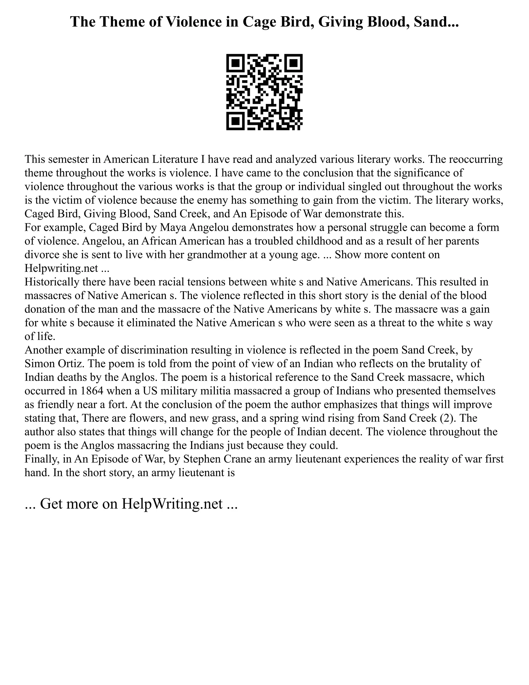 The Theme of Violence in Cage Bird, Giving Blood, Sand...
This semester in American Literature I have read and analyzed various literary works. The reoccurring
theme throughout the works is violence. I have came to the conclusion that the significance of
violence throughout the various works is that the group or individual singled out throughout the works
is the victim of violence because the enemy has something to gain from the victim. The literary works,
Caged Bird, Giving Blood, Sand Creek, and An Episode of War demonstrate this.
For example, Caged Bird by Maya Angelou demonstrates how a personal struggle can become a form
of violence. Angelou, an African American has a troubled childhood and as a result of her parents
divorce she is sent to live with her grandmother at a young age. ... Show more content on
Helpwriting.net ...
Historically there have been racial tensions between white s and Native Americans. This resulted in
massacres of Native American s. The violence reflected in this short story is the denial of the blood
donation of the man and the massacre of the Native Americans by white s. The massacre was a gain
for white s because it eliminated the Native American s who were seen as a threat to the white s way
of life.
Another example of discrimination resulting in violence is reflected in the poem Sand Creek, by
Simon Ortiz. The poem is told from the point of view of an Indian who reflects on the brutality of
Indian deaths by the Anglos. The poem is a historical reference to the Sand Creek massacre, which
occurred in 1864 when a US military militia massacred a group of Indians who presented themselves
as friendly near a fort. At the conclusion of the poem the author emphasizes that things will improve
stating that, There are flowers, and new grass, and a spring wind rising from Sand Creek (2). The
author also states that things will change for the people of Indian decent. The violence throughout the
poem is the Anglos massacring the Indians just because they could.
Finally, in An Episode of War, by Stephen Crane an army lieutenant experiences the reality of war first
hand. In the short story, an army lieutenant is
... Get more on HelpWriting.net ...
 