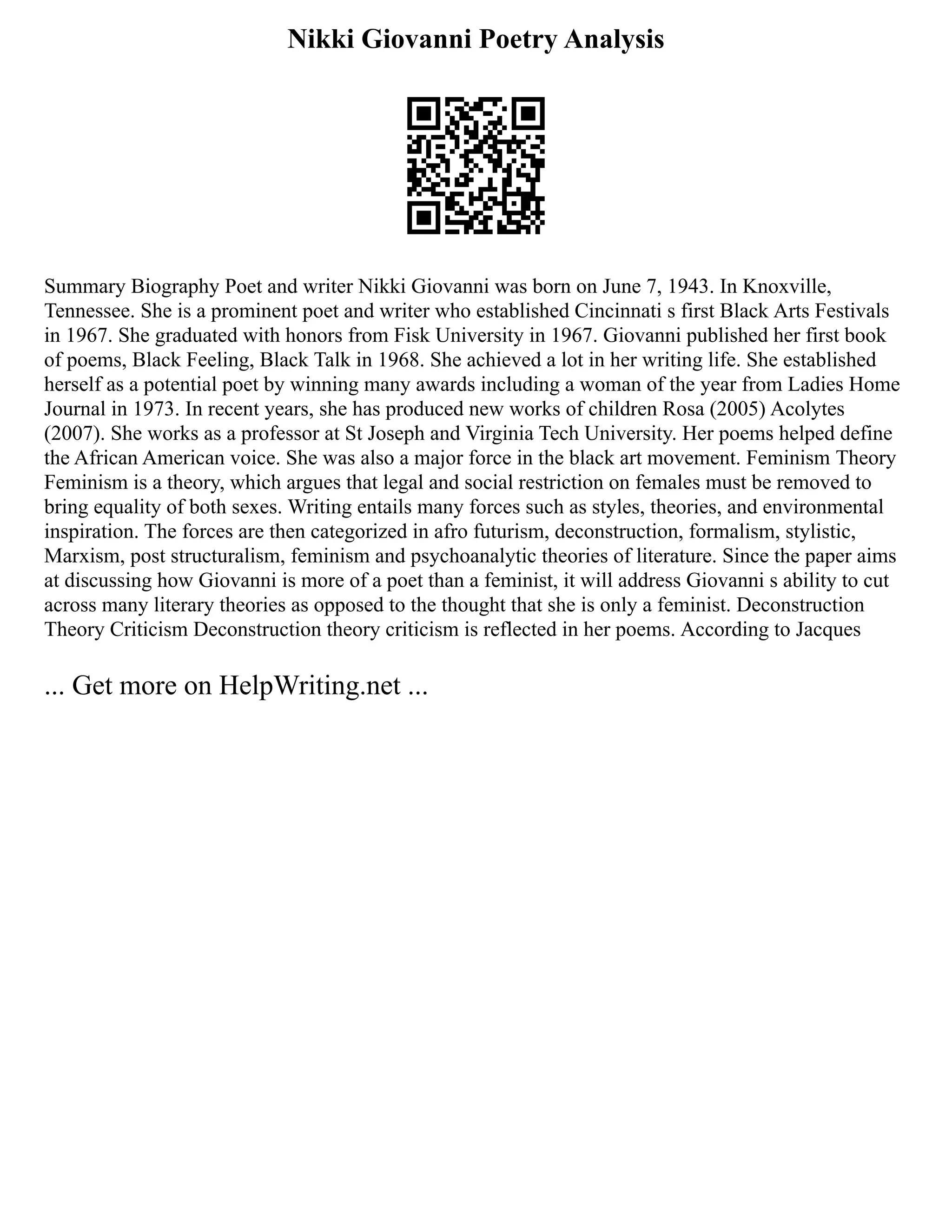 Nikki Giovanni Poetry Analysis
Summary Biography Poet and writer Nikki Giovanni was born on June 7, 1943. In Knoxville,
Tennessee. She is a prominent poet and writer who established Cincinnati s first Black Arts Festivals
in 1967. She graduated with honors from Fisk University in 1967. Giovanni published her first book
of poems, Black Feeling, Black Talk in 1968. She achieved a lot in her writing life. She established
herself as a potential poet by winning many awards including a woman of the year from Ladies Home
Journal in 1973. In recent years, she has produced new works of children Rosa (2005) Acolytes
(2007). She works as a professor at St Joseph and Virginia Tech University. Her poems helped define
the African American voice. She was also a major force in the black art movement. Feminism Theory
Feminism is a theory, which argues that legal and social restriction on females must be removed to
bring equality of both sexes. Writing entails many forces such as styles, theories, and environmental
inspiration. The forces are then categorized in afro futurism, deconstruction, formalism, stylistic,
Marxism, post structuralism, feminism and psychoanalytic theories of literature. Since the paper aims
at discussing how Giovanni is more of a poet than a feminist, it will address Giovanni s ability to cut
across many literary theories as opposed to the thought that she is only a feminist. Deconstruction
Theory Criticism Deconstruction theory criticism is reflected in her poems. According to Jacques
... Get more on HelpWriting.net ...
 
