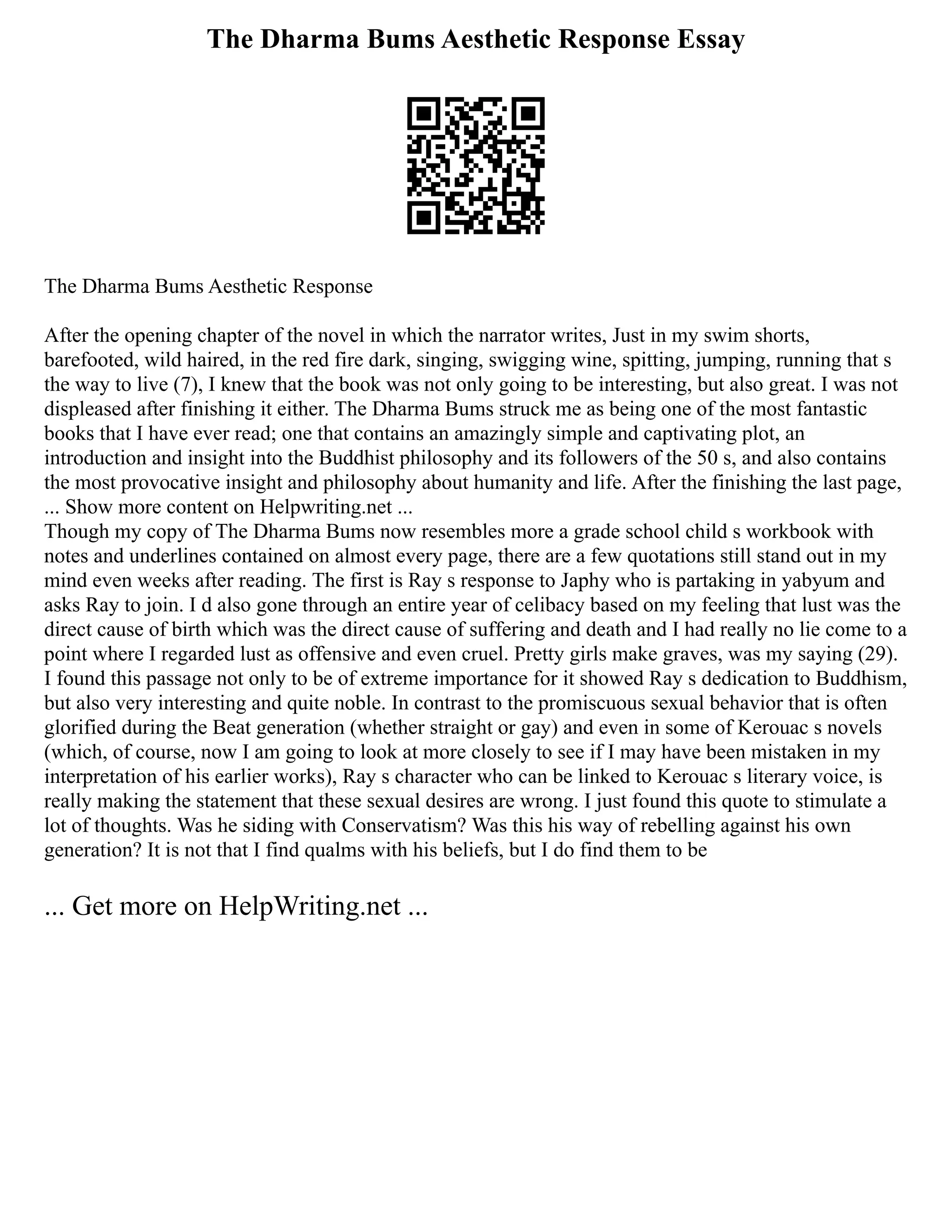 The Dharma Bums Aesthetic Response Essay
The Dharma Bums Aesthetic Response
After the opening chapter of the novel in which the narrator writes, Just in my swim shorts,
barefooted, wild haired, in the red fire dark, singing, swigging wine, spitting, jumping, running that s
the way to live (7), I knew that the book was not only going to be interesting, but also great. I was not
displeased after finishing it either. The Dharma Bums struck me as being one of the most fantastic
books that I have ever read; one that contains an amazingly simple and captivating plot, an
introduction and insight into the Buddhist philosophy and its followers of the 50 s, and also contains
the most provocative insight and philosophy about humanity and life. After the finishing the last page,
... Show more content on Helpwriting.net ...
Though my copy of The Dharma Bums now resembles more a grade school child s workbook with
notes and underlines contained on almost every page, there are a few quotations still stand out in my
mind even weeks after reading. The first is Ray s response to Japhy who is partaking in yabyum and
asks Ray to join. I d also gone through an entire year of celibacy based on my feeling that lust was the
direct cause of birth which was the direct cause of suffering and death and I had really no lie come to a
point where I regarded lust as offensive and even cruel. Pretty girls make graves, was my saying (29).
I found this passage not only to be of extreme importance for it showed Ray s dedication to Buddhism,
but also very interesting and quite noble. In contrast to the promiscuous sexual behavior that is often
glorified during the Beat generation (whether straight or gay) and even in some of Kerouac s novels
(which, of course, now I am going to look at more closely to see if I may have been mistaken in my
interpretation of his earlier works), Ray s character who can be linked to Kerouac s literary voice, is
really making the statement that these sexual desires are wrong. I just found this quote to stimulate a
lot of thoughts. Was he siding with Conservatism? Was this his way of rebelling against his own
generation? It is not that I find qualms with his beliefs, but I do find them to be
... Get more on HelpWriting.net ...
 