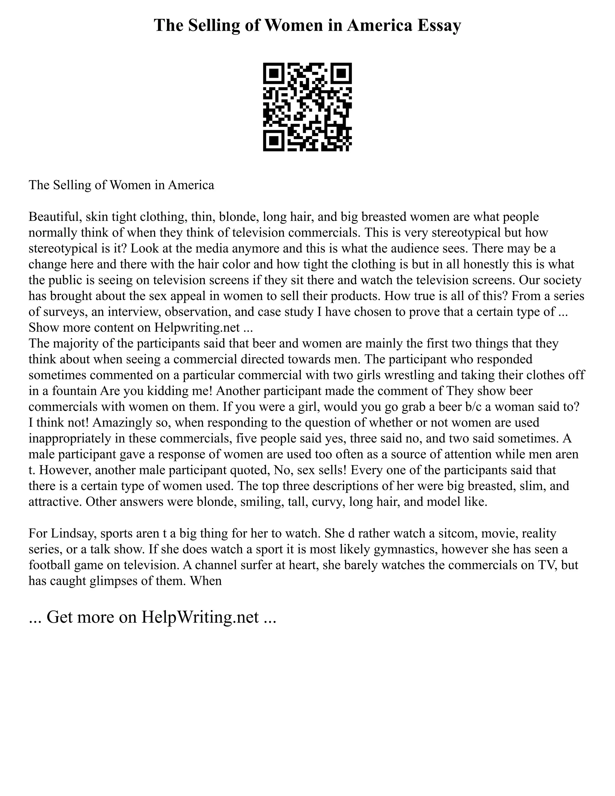 The Selling of Women in America Essay
The Selling of Women in America
Beautiful, skin tight clothing, thin, blonde, long hair, and big breasted women are what people
normally think of when they think of television commercials. This is very stereotypical but how
stereotypical is it? Look at the media anymore and this is what the audience sees. There may be a
change here and there with the hair color and how tight the clothing is but in all honestly this is what
the public is seeing on television screens if they sit there and watch the television screens. Our society
has brought about the sex appeal in women to sell their products. How true is all of this? From a series
of surveys, an interview, observation, and case study I have chosen to prove that a certain type of ...
Show more content on Helpwriting.net ...
The majority of the participants said that beer and women are mainly the first two things that they
think about when seeing a commercial directed towards men. The participant who responded
sometimes commented on a particular commercial with two girls wrestling and taking their clothes off
in a fountain Are you kidding me! Another participant made the comment of They show beer
commercials with women on them. If you were a girl, would you go grab a beer b/c a woman said to?
I think not! Amazingly so, when responding to the question of whether or not women are used
inappropriately in these commercials, five people said yes, three said no, and two said sometimes. A
male participant gave a response of women are used too often as a source of attention while men aren
t. However, another male participant quoted, No, sex sells! Every one of the participants said that
there is a certain type of women used. The top three descriptions of her were big breasted, slim, and
attractive. Other answers were blonde, smiling, tall, curvy, long hair, and model like.
For Lindsay, sports aren t a big thing for her to watch. She d rather watch a sitcom, movie, reality
series, or a talk show. If she does watch a sport it is most likely gymnastics, however she has seen a
football game on television. A channel surfer at heart, she barely watches the commercials on TV, but
has caught glimpses of them. When
... Get more on HelpWriting.net ...
 