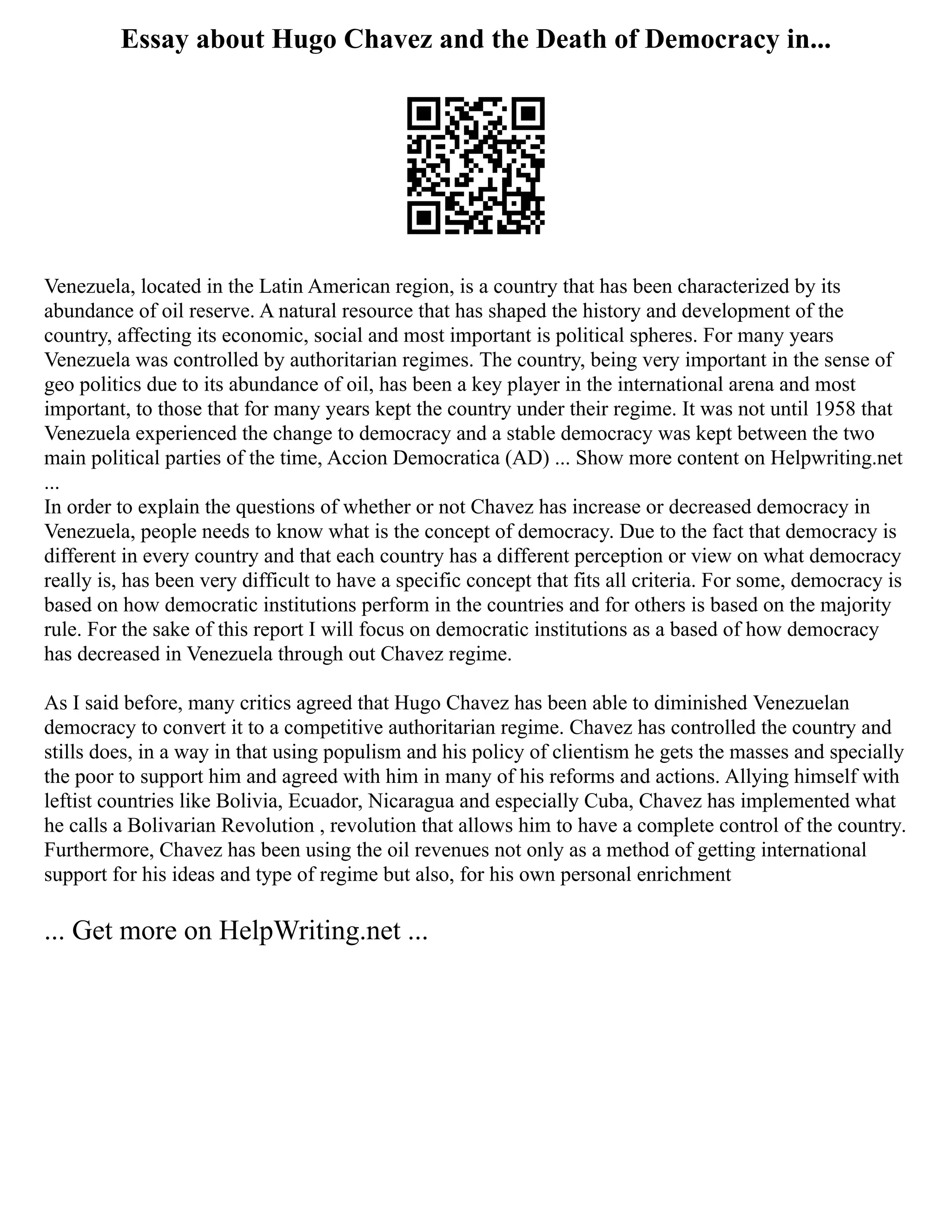 Essay about Hugo Chavez and the Death of Democracy in...
Venezuela, located in the Latin American region, is a country that has been characterized by its
abundance of oil reserve. A natural resource that has shaped the history and development of the
country, affecting its economic, social and most important is political spheres. For many years
Venezuela was controlled by authoritarian regimes. The country, being very important in the sense of
geo politics due to its abundance of oil, has been a key player in the international arena and most
important, to those that for many years kept the country under their regime. It was not until 1958 that
Venezuela experienced the change to democracy and a stable democracy was kept between the two
main political parties of the time, Accion Democratica (AD) ... Show more content on Helpwriting.net
...
In order to explain the questions of whether or not Chavez has increase or decreased democracy in
Venezuela, people needs to know what is the concept of democracy. Due to the fact that democracy is
different in every country and that each country has a different perception or view on what democracy
really is, has been very difficult to have a specific concept that fits all criteria. For some, democracy is
based on how democratic institutions perform in the countries and for others is based on the majority
rule. For the sake of this report I will focus on democratic institutions as a based of how democracy
has decreased in Venezuela through out Chavez regime.
As I said before, many critics agreed that Hugo Chavez has been able to diminished Venezuelan
democracy to convert it to a competitive authoritarian regime. Chavez has controlled the country and
stills does, in a way in that using populism and his policy of clientism he gets the masses and specially
the poor to support him and agreed with him in many of his reforms and actions. Allying himself with
leftist countries like Bolivia, Ecuador, Nicaragua and especially Cuba, Chavez has implemented what
he calls a Bolivarian Revolution , revolution that allows him to have a complete control of the country.
Furthermore, Chavez has been using the oil revenues not only as a method of getting international
support for his ideas and type of regime but also, for his own personal enrichment
... Get more on HelpWriting.net ...
 