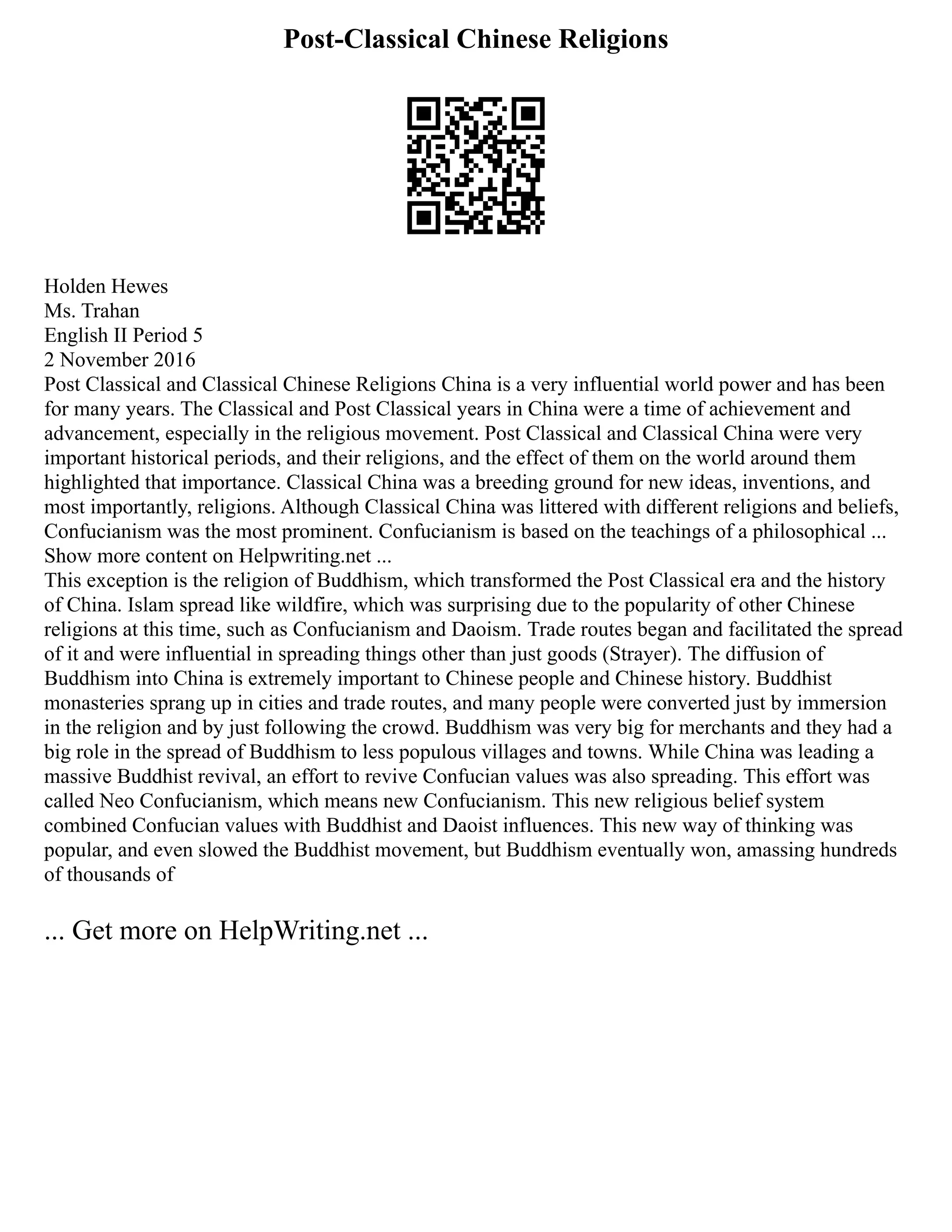 Post-Classical Chinese Religions
Holden Hewes
Ms. Trahan
English II Period 5
2 November 2016
Post Classical and Classical Chinese Religions China is a very influential world power and has been
for many years. The Classical and Post Classical years in China were a time of achievement and
advancement, especially in the religious movement. Post Classical and Classical China were very
important historical periods, and their religions, and the effect of them on the world around them
highlighted that importance. Classical China was a breeding ground for new ideas, inventions, and
most importantly, religions. Although Classical China was littered with different religions and beliefs,
Confucianism was the most prominent. Confucianism is based on the teachings of a philosophical ...
Show more content on Helpwriting.net ...
This exception is the religion of Buddhism, which transformed the Post Classical era and the history
of China. Islam spread like wildfire, which was surprising due to the popularity of other Chinese
religions at this time, such as Confucianism and Daoism. Trade routes began and facilitated the spread
of it and were influential in spreading things other than just goods (Strayer). The diffusion of
Buddhism into China is extremely important to Chinese people and Chinese history. Buddhist
monasteries sprang up in cities and trade routes, and many people were converted just by immersion
in the religion and by just following the crowd. Buddhism was very big for merchants and they had a
big role in the spread of Buddhism to less populous villages and towns. While China was leading a
massive Buddhist revival, an effort to revive Confucian values was also spreading. This effort was
called Neo Confucianism, which means new Confucianism. This new religious belief system
combined Confucian values with Buddhist and Daoist influences. This new way of thinking was
popular, and even slowed the Buddhist movement, but Buddhism eventually won, amassing hundreds
of thousands of
... Get more on HelpWriting.net ...
 