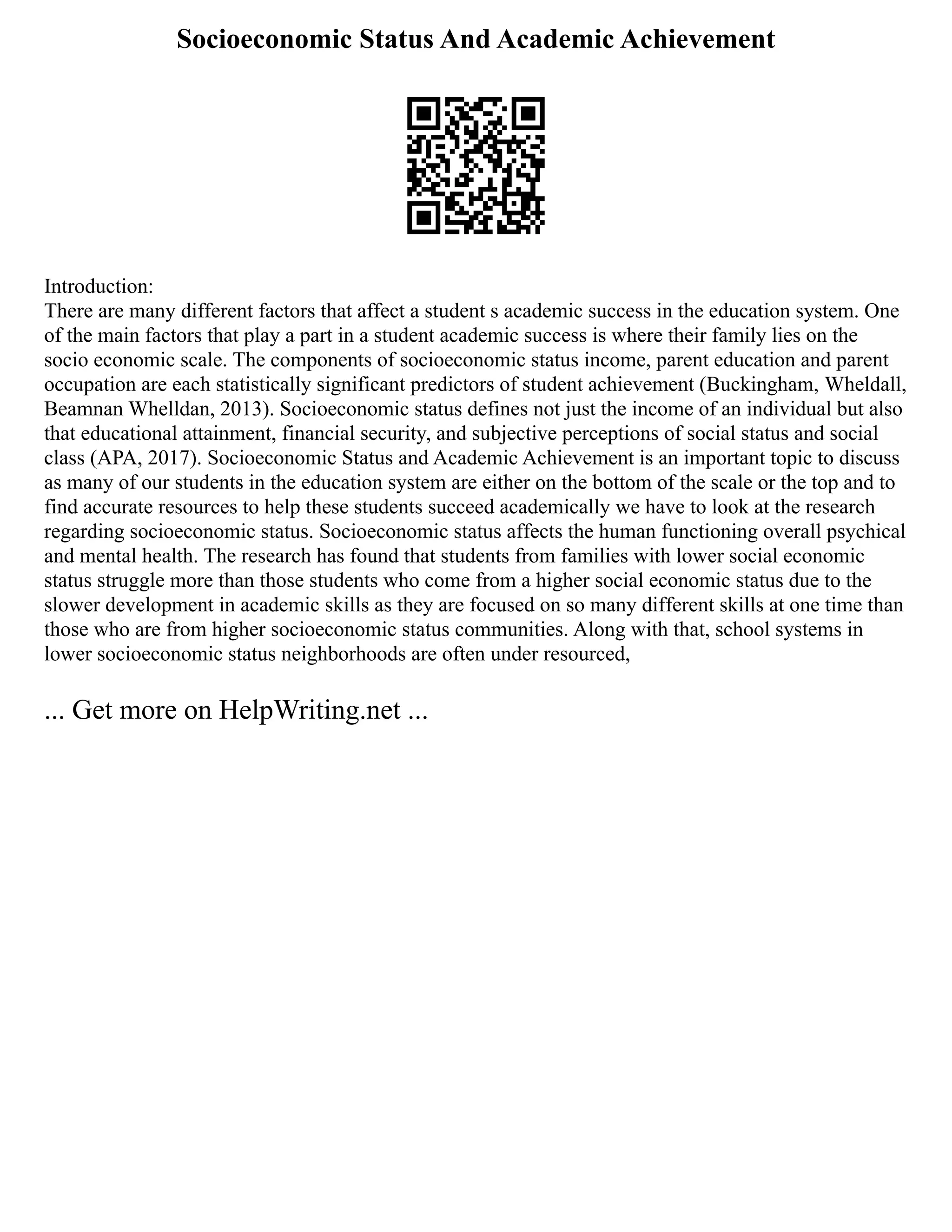 Socioeconomic Status And Academic Achievement
Introduction:
There are many different factors that affect a student s academic success in the education system. One
of the main factors that play a part in a student academic success is where their family lies on the
socio economic scale. The components of socioeconomic status income, parent education and parent
occupation are each statistically significant predictors of student achievement (Buckingham, Wheldall,
Beamnan Whelldan, 2013). Socioeconomic status defines not just the income of an individual but also
that educational attainment, financial security, and subjective perceptions of social status and social
class (APA, 2017). Socioeconomic Status and Academic Achievement is an important topic to discuss
as many of our students in the education system are either on the bottom of the scale or the top and to
find accurate resources to help these students succeed academically we have to look at the research
regarding socioeconomic status. Socioeconomic status affects the human functioning overall psychical
and mental health. The research has found that students from families with lower social economic
status struggle more than those students who come from a higher social economic status due to the
slower development in academic skills as they are focused on so many different skills at one time than
those who are from higher socioeconomic status communities. Along with that, school systems in
lower socioeconomic status neighborhoods are often under resourced,
... Get more on HelpWriting.net ...
 
