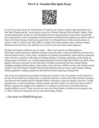 Two U.S. Vacation Hot Spots Essay
In all of my travels across the United States of America, the `hottest vacation spot hands down is in
Key West, Florida and the `coolest place to travel to is Denali National Park in Denali, Alaska. These
vacation destinations are the two most beautiful and most relaxing places in the nation! I personally
have experienced a week of enjoyment at both locations and find myself wanting to go back to each of
them in the future because I had such a great time. Even though these are both awesome places to
spend a week of vacation time, they differ in weather and climate patterns, they each have unique
attractions and activities to do, and both vary in travel costs and various other expenses.
Weather and climate conditions are one major ... Show more content on Helpwriting.net ...
Since both vacation spots have different climates, they both offer a variety of different activities to do
and adventures to have. In Key West, vacationers are literally surrounded by water and have numerous
water activities to partake in like deep sea fishing, boating, swimming, snorkeling, scuba diving, jet
skiing, going to the beach, etc. I would suggest packing your travel bags full of shorts, tee shirts, water
apparel, and extra sunscreen! In the arctic area of Alaska, recreational activities include biking,
climbing, camping, fishing, hiking, winter sports, scenic driving, wildlife viewing, and visiting various
exhibits. Your travel bags for Denali National Park should consist of warm, water resistant clothing,
hiking equipment, camping equipment, and nutritional and energizing camping food.
One of the most important issues about traveling and vacations is the cost and the overall expense of
the trip. From Allentown, Pennsylvania, a round trip ticket for a week to Key West, Florida is going to
cost between four hundred and five hundred dollars, including a rental car and gas. However, a round
trip ticket for a week to Anchorage, Alaska, and also gas and a rental car to drive four hours north to
Denali, is going to be slightly more expensive. It is going to cost between six hundred and nine
hundred dollars to travel. These costs do not even cover food, hotels, or shelter you are going to stay
in. There will also be numerous activity costs like boating, fishing
... Get more on HelpWriting.net ...
 