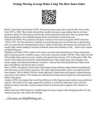 Testing Moving Average Rules Using The Dow Jones Index
Brock, Lakonishok and Lebaron (1992): Testing moving average rules using the Dow Jones index
from 1897 to 1986. Their results showed that variable moving average trading rules do not have
predictive ability for future prices and that the returns generated using these rules are greater than
those generated by a buy and hold strategy before accounting for transaction cost.
Gallant et.al (1992): Has pointed out the price volume co movement using daily NYSE data from
1928 to 1987. The Non parametric methods was used through out to avoid bias due to specification
error. It examining the contemporaneous price volume relationship. Movements are associated with
usually high volume leading to increase in both the mean and variability of the ... Show more content
on Helpwriting.net ...
Mukhejee and Naka (1995): Author in his article says that relationship between Tokyo stock prices
and six macroeconomic variables using a vector error correction model (VECM). Their study covered
240 monthly observations for each variable in the period from January 1971 to December 1990. The
results of the study showed that the relationship between Tokyo stock prices, the exchanges rate,
money supply and industrial production is positive, whereas the relationship between Tokyo stock
price and inflation and interest rates is mixed.
Zhavo (1999): Attempted to find out the relationship among inflation output (industrial production)
and stock prices in the Chinese economy. The study employed monthly values covering the period
from January 1993 to March 1998 the results indicated a signification and negative relation between
stock prices and inflation. The finding also indicated that output growth negatively and signification
affects stock prices.
Ayodeji (1999): Investigated the weak from efficiency of the Nigerian stock market using correlation
analysis. The results of his study support the evidence of weak form efficiency in the sense the
technical analysis and other security analysis based on historical prices appear to be valueless in
Nigeria.
Ratner and Leal (1999) Tested ten variable length moving averages in the emerging market of Latin
America and Asia. The results showed high
... Get more on HelpWriting.net ...
 