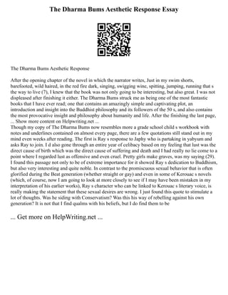 The Dharma Bums Aesthetic Response Essay
The Dharma Bums Aesthetic Response
After the opening chapter of the novel in which the narrator writes, Just in my swim shorts,
barefooted, wild haired, in the red fire dark, singing, swigging wine, spitting, jumping, running that s
the way to live (7), I knew that the book was not only going to be interesting, but also great. I was not
displeased after finishing it either. The Dharma Bums struck me as being one of the most fantastic
books that I have ever read; one that contains an amazingly simple and captivating plot, an
introduction and insight into the Buddhist philosophy and its followers of the 50 s, and also contains
the most provocative insight and philosophy about humanity and life. After the finishing the last page,
... Show more content on Helpwriting.net ...
Though my copy of The Dharma Bums now resembles more a grade school child s workbook with
notes and underlines contained on almost every page, there are a few quotations still stand out in my
mind even weeks after reading. The first is Ray s response to Japhy who is partaking in yabyum and
asks Ray to join. I d also gone through an entire year of celibacy based on my feeling that lust was the
direct cause of birth which was the direct cause of suffering and death and I had really no lie come to a
point where I regarded lust as offensive and even cruel. Pretty girls make graves, was my saying (29).
I found this passage not only to be of extreme importance for it showed Ray s dedication to Buddhism,
but also very interesting and quite noble. In contrast to the promiscuous sexual behavior that is often
glorified during the Beat generation (whether straight or gay) and even in some of Kerouac s novels
(which, of course, now I am going to look at more closely to see if I may have been mistaken in my
interpretation of his earlier works), Ray s character who can be linked to Kerouac s literary voice, is
really making the statement that these sexual desires are wrong. I just found this quote to stimulate a
lot of thoughts. Was he siding with Conservatism? Was this his way of rebelling against his own
generation? It is not that I find qualms with his beliefs, but I do find them to be
... Get more on HelpWriting.net ...
 