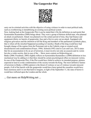 The Gunpowder Plot
carry out its criminal activities with the objective of using violence in order to meet political ends,
such as overthrowing or destabilizing an existing socio political system.
Now, looking back at the Gunpowder Plot it can be stated that it fits the definition on each point that
Symeonidou Kastanidou (2004) brings about. They were a group of thirteen skilled man, who planned
an attack on parliament. Attack was planned over the certain period of time, they had finance and
equipment (thirty six barrels of gunpowder, fuse and a fire) to carry out an attack. Equipped with
religious grievances and the intention to kill the King and members of the parliament (symbolic place,
that is where all the mischief happened according to Catesby). Death of the king would have had
brought change of the regime from the Protestant rule to the Catholic reign or created social
dissatisfaction and condemnation (Fraser, 1996). Schmid (1992 cited in Lutz and Lutz, 2013) states
that for an assassination to be an act of terrorism, it must involve not only an assassin and its victim
but also a wider society, that in case of the ... Show more content on Helpwriting.net ...
Butko (2006; Freedman, 2005) slightly reflects on Symeonidou Kastanidou s (2004) definition in less
mechanical way by adding to it that there should be certain psychological effect on innocent victims.
In case of the Gunpowder Plot, if the Plot would have failed to achieve its intended purpose, plotters
expected at least to evoke condemnation of the society towards the King. The most definitive feature
of terrorism in Butko s (2006) opinion is the threat of violence or use of violence towards innocent
people, if all of the barrels with the gunpowder would have been ignited the casualties would have
been enormous and it is not that hard to imagine, in light of the September 11, the state of horror it
would have inflicted upon the London and the whole
... Get more on HelpWriting.net ...
 