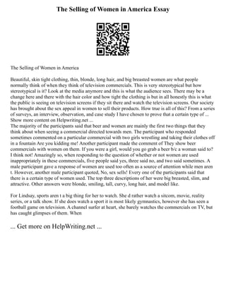 The Selling of Women in America Essay
The Selling of Women in America
Beautiful, skin tight clothing, thin, blonde, long hair, and big breasted women are what people
normally think of when they think of television commercials. This is very stereotypical but how
stereotypical is it? Look at the media anymore and this is what the audience sees. There may be a
change here and there with the hair color and how tight the clothing is but in all honestly this is what
the public is seeing on television screens if they sit there and watch the television screens. Our society
has brought about the sex appeal in women to sell their products. How true is all of this? From a series
of surveys, an interview, observation, and case study I have chosen to prove that a certain type of ...
Show more content on Helpwriting.net ...
The majority of the participants said that beer and women are mainly the first two things that they
think about when seeing a commercial directed towards men. The participant who responded
sometimes commented on a particular commercial with two girls wrestling and taking their clothes off
in a fountain Are you kidding me! Another participant made the comment of They show beer
commercials with women on them. If you were a girl, would you go grab a beer b/c a woman said to?
I think not! Amazingly so, when responding to the question of whether or not women are used
inappropriately in these commercials, five people said yes, three said no, and two said sometimes. A
male participant gave a response of women are used too often as a source of attention while men aren
t. However, another male participant quoted, No, sex sells! Every one of the participants said that
there is a certain type of women used. The top three descriptions of her were big breasted, slim, and
attractive. Other answers were blonde, smiling, tall, curvy, long hair, and model like.
For Lindsay, sports aren t a big thing for her to watch. She d rather watch a sitcom, movie, reality
series, or a talk show. If she does watch a sport it is most likely gymnastics, however she has seen a
football game on television. A channel surfer at heart, she barely watches the commercials on TV, but
has caught glimpses of them. When
... Get more on HelpWriting.net ...
 