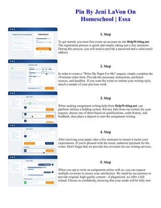 Pin By Jeni LaVon On
Homeschool | Essa
1. Step
To get started, you must first create an account on site HelpWriting.net.
The registration process is quick and simple, taking just a few moments.
During this process, you will need to provide a password and a valid email
address.
2. Step
In order to create a "Write My Paper For Me" request, simply complete the
10-minute order form. Provide the necessary instructions, preferred
sources, and deadline. If you want the writer to imitate your writing style,
attach a sample of your previous work.
3. Step
When seeking assignment writing help from HelpWriting.net, our
platform utilizes a bidding system. Review bids from our writers for your
request, choose one of them based on qualifications, order history, and
feedback, then place a deposit to start the assignment writing.
4. Step
After receiving your paper, take a few moments to ensure it meets your
expectations. If you're pleased with the result, authorize payment for the
writer. Don't forget that we provide free revisions for our writing services.
5. Step
When you opt to write an assignment online with us, you can request
multiple revisions to ensure your satisfaction. We stand by our promise to
provide original, high-quality content - if plagiarized, we offer a full
refund. Choose us confidently, knowing that your needs will be fully met.
Pin By Jeni LaVon On Homeschool | Essa Pin By Jeni LaVon On Homeschool | Essa
 