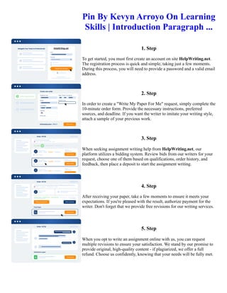 Pin By Kevyn Arroyo On Learning
Skills | Introduction Paragraph ...
1. Step
To get started, you must first create an account on site HelpWriting.net.
The registration process is quick and simple, taking just a few moments.
During this process, you will need to provide a password and a valid email
address.
2. Step
In order to create a "Write My Paper For Me" request, simply complete the
10-minute order form. Provide the necessary instructions, preferred
sources, and deadline. If you want the writer to imitate your writing style,
attach a sample of your previous work.
3. Step
When seeking assignment writing help from HelpWriting.net, our
platform utilizes a bidding system. Review bids from our writers for your
request, choose one of them based on qualifications, order history, and
feedback, then place a deposit to start the assignment writing.
4. Step
After receiving your paper, take a few moments to ensure it meets your
expectations. If you're pleased with the result, authorize payment for the
writer. Don't forget that we provide free revisions for our writing services.
5. Step
When you opt to write an assignment online with us, you can request
multiple revisions to ensure your satisfaction. We stand by our promise to
provide original, high-quality content - if plagiarized, we offer a full
refund. Choose us confidently, knowing that your needs will be fully met.
Pin By Kevyn Arroyo On Learning Skills | Introduction Paragraph ... Pin By Kevyn Arroyo On Learning Skills |
Introduction Paragraph ...
 