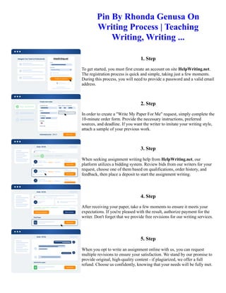 Pin By Rhonda Genusa On
Writing Process | Teaching
Writing, Writing ...
1. Step
To get started, you must first create an account on site HelpWriting.net.
The registration process is quick and simple, taking just a few moments.
During this process, you will need to provide a password and a valid email
address.
2. Step
In order to create a "Write My Paper For Me" request, simply complete the
10-minute order form. Provide the necessary instructions, preferred
sources, and deadline. If you want the writer to imitate your writing style,
attach a sample of your previous work.
3. Step
When seeking assignment writing help from HelpWriting.net, our
platform utilizes a bidding system. Review bids from our writers for your
request, choose one of them based on qualifications, order history, and
feedback, then place a deposit to start the assignment writing.
4. Step
After receiving your paper, take a few moments to ensure it meets your
expectations. If you're pleased with the result, authorize payment for the
writer. Don't forget that we provide free revisions for our writing services.
5. Step
When you opt to write an assignment online with us, you can request
multiple revisions to ensure your satisfaction. We stand by our promise to
provide original, high-quality content - if plagiarized, we offer a full
refund. Choose us confidently, knowing that your needs will be fully met.
Pin By Rhonda Genusa On Writing Process | Teaching Writing, Writing ... Pin By Rhonda Genusa On Writing
Process | Teaching Writing, Writing ...
 