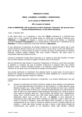 76821-00059 TR-#850383.5 14 dicembre 2015
COMUNICATO STAMPA
PINCAR e MAHINDRA & MAHINDRA e TECHMAHINDRA
per la cessione di PININFARINA SPA
OPA e Aumento di Capitale
Il CDA di PININFARINA SPA ha approvato un Piano Industriale e Finanziario alla base del nuovo
Accordo di Riscadenziamento con gli Istituti Finanziatori
Torino, 14 dicembre 2015
In data odierna Pincar s.r.l. in liquidazione, a socio unico, (Pincar), proprietaria di n. 22.945.566 azioni
ordinarie, pari a circa il 76,063% del capitale sociale, ed attuale socio di controllo di Pininfarina S.p.A.
(Pininfarina o la Società) ha stipulato, in accordo con le Banche (sotto definite), un Investment
Agreement (l'Accordo di Investimento) con le società Mahindra & Mahindra Ltd. e TechMahindra Ltd. (gli
Investitori) in merito a un'operazione concernente Pininfarina (l'Operazione).
Ai sensi dell'Accordo di Investimento, gli Investitori acquisteranno, al momento del closing, tutte le azioni
ordinarie Pininfarina detenute da Pincar, per un prezzo di Euro 1,10 per azione; le azioni sono attualmente in
pegno alle Banche e saranno liberate dal pegno al momento del closing. Successivamente, gli Investitori
lanceranno un'offerta pubblica totalitaria sulle azioni ordinarie Pininfarina, allo stesso prezzo di
compravendita delle azioni detenute da Pincar.
L'Accordo di Investimento prevede altresì l'assunzione di un impegno da parte degli Investitori di investire
Euro 20 milioni mediante un aumento di capitale in Pininfarina entro la fine del 2016.
Alla luce dell'intenzione degli Investitori di preservare l'indipendenza di Pininfarina, le parti hanno concordato
di identificare le circostanze alle quali gli Investitori manterranno la quotazione delle azioni ordinarie
Pininfarina presso il Mercato Telematico Azionario e di confermare, successivamente al closing, Paolo
Pininfarina nel suo attuale incarico di Presidente del Consiglio di Amministrazione.
Sono previste dall'Accordo di Investimento altre pattuizioni tipiche di questo genere di accordi quali le
dimissioni del Consiglio di Amministrazione al momento del closing, obbligazioni per il periodo transitorio,
dichiarazioni e garanzie delle parti e clausole di indennizzo.
Contestualmente alla sottoscrizione dell'Accordo di Investimento, e nel contesto dell'Operazione sono stati
conclusi:
(a) l'accordo di ristrutturazione dei debiti di Pininfarina assistito da piano attestato ai sensi dell'articolo
67.3 (d) della legge fallimentare tra Pininfarina e le parti finanziatrici e i creditori pignoratizi: Banca
Regionale Europea S.p.A., Intesa Sanpaolo S.p.A., Banca Nazionale del Lavoro S.p.A., UniCredit
S.p.A. (già UniCredit Banca di Roma S.p.A. e UniCredit Corporate Banking S.p.A.), Banca Monte dei
Paschi di Siena S.p.A., Banco Popolare Società Cooperativa, UBI Leasing S.p.A., Monte dei Paschi di
Siena Leasing & Factoring, Banca per i Servizi Finanziari alle Imprese S.p.A., Selmabipiemme
Leasing S.p.A., UniCredit Leasing S.p.A., BNP Paribas Leasing Solution S.p.A., Release S.p.A.,
Mediocredito Italiano S.p.A. e Banca IMI S.p.A (le Banche). Ai sensi dell'accordo di
ristrutturazione alcune delle Banche hanno concordato un pagamento a saldo e stralcio dei loro
crediti nei confronti di Pininfarina, mentre altre Banche hanno concordato un nuovo piano di
riscadenziamento dei loro crediti nei confronti di Pininfarina ai termini e condizioni pattuiti con gli
Investitori. I crediti delle banche coinvolte dal saldo e stralcio e delle banche coinvolte dal
riscadenziamento sono garantiti da una fideiussione emessa dagli Investitori. L'efficacia
 