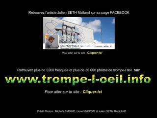 Retrouvez plus de 5200 fresques et plus de 35 000 photos de trompe-l’œil sur
Pour aller sur le site : Cliquer-ici
Pour aller sur le site : Cliquer-ici
Retrouvez l’artiste Julien SETH Malland sur sa page FACEBOOK
Crédit Photos : Michel LEMOINE, Lionel GRIPON & Julien SETH MALLAND
 