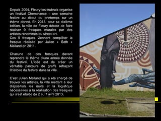 Depuis 2004, Fleury-les-Aubrais organise
un festival Cheminance – une semaine
festive au début du printemps sur un
thème donné. En 2013, pour sa dixième
édition, la ville de Fleury décide de faire
réaliser 9 fresques murales par des
artistes renommés du street-art.
Ces 9 fresques viennent compléter la
fresque réalisée par Julien « Seth »
Malland en 2011.
Chacune de ces fresques devant
reprendre le thème d’une année donnée
du festival. L’idée est de créer un
véritable parcours de graffs retraçant
l’histoire du festival dans la ville.
C’est Julien Malland qui a été chargé de
trouver les artistes, la ville mettant à leur
disposition les murs et la logistique
nécessaires à la réalisation des fresques
qui s’est étalée du 2 au 7 avril 2013.
 