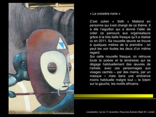 « La croisière noire »
C’est Julien « Seth » Malland en
personne qui s’est chargé de ce thème. Il
a été l’aiguillon qui a donné l’idée de
créer ce parcours aux organisateurs
grâce à la très belle fresque qu’il a réalisé
ici en 2011. Sa nouvelle œuvre se trouve
à quelques mètres de la première : on
peut les voir toutes les deux d’un même
regard.
Sur cette nouvelle fresque, on retrouve
toute la poésie et la tendresse qui se
dégage habituellement des œuvres de
l’artiste, avec ces personnages aux
visages cachés – par des mains, par un
masque – mais dans une ambiance
moins habituelle malgré tout – le totem
sur la gauche, les motifs africains.
Localisation: rue du 11 novembre, Fleury-les-Aubrais (Dépt 45 – Loiret)
 