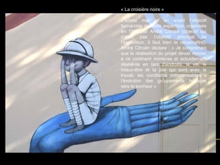 « La croisière noire »
L’artiste met ici en avant l’objectif
humaniste de cette expédition organisée
en 1924 par André Citroën (objectif qui
n’était pas l’objectif principal de
l’expédition, il faut bien le reconnaître).
André Citroën déclare : « Je comprenais
que la réalisation du projet devait donner
à ce continent immense et actuellement
déshérité en tant d'endroits, la vie, le
mieux-être et la joie qui sont avec le
travail, les conditions indispensables à
l'évolution des groupements humains
vers le bonheur »
 