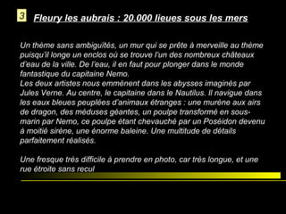 3 Fleury les aubrais : 20.000 lieues sous les mers
Un thème sans ambiguïtés, un mur qui se prête à merveille au thème
puisqu’il longe un enclos où se trouve l’un des nombreux châteaux
d’eau de la ville. De l’eau, il en faut pour plonger dans le monde
fantastique du capitaine Nemo.
Les deux artistes nous emmènent dans les abysses imaginés par
Jules Verne. Au centre, le capitaine dans le Nautilus. Il navigue dans
les eaux bleues peuplées d’animaux étranges : une murène aux airs
de dragon, des méduses géantes, un poulpe transformé en sousmarin par Nemo, ce poulpe étant chevauché par un Poséidon devenu
à moitié sirène, une énorme baleine. Une multitude de détails
parfaitement réalisés.
Une fresque très difficile à prendre en photo, car très longue, et une
rue étroite sans recul

 
