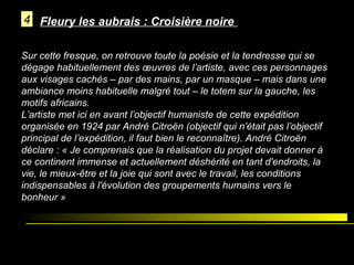 4 Fleury les aubrais : Croisière noire
Sur cette fresque, on retrouve toute la poésie et la tendresse qui se
dégage habituellement des œuvres de l’artiste, avec ces personnages
aux visages cachés – par des mains, par un masque – mais dans une
ambiance moins habituelle malgré tout – le totem sur la gauche, les
motifs africains.
L’artiste met ici en avant l’objectif humaniste de cette expédition
organisée en 1924 par André Citroën (objectif qui n’était pas l’objectif
principal de l’expédition, il faut bien le reconnaître). André Citroën
déclare : « Je comprenais que la réalisation du projet devait donner à
ce continent immense et actuellement déshérité en tant d'endroits, la
vie, le mieux-être et la joie qui sont avec le travail, les conditions
indispensables à l'évolution des groupements humains vers le
bonheur »

 