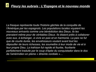6 Fleury les aubrais : L’Espagne et le nouveau monde

La fresque représente toute l’histoire gâchée de la conquête de
l’Amérique par les espagnols. Les populations locales voyaient les
nouveaux arrivants comme une bénédiction des Dieux, ils les
prenaient même pour de véritables Dieux. Ils étaient prêts à collaborer
avec eux, à échanger, à vivre en paix et en harmonie. La paix ne fut
que de courte durée, les envahisseurs voulant avant tout les
dépouiller de leurs richesses, les soumettre à leur mode de vie et à
leur propre Dieu. La trahison fut rapide et fourbe, fourberie
parfaitement traduite par le coup d’épée du conquistador dans le dos
de l’amérindien en pleine « étreinte cordiale »…

 