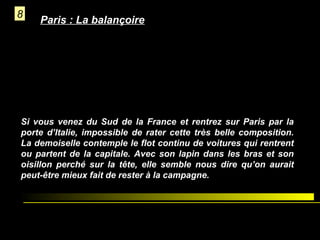 8

Paris : La balançoire

Si vous venez du Sud de la France et rentrez sur Paris par la
porte d’Italie, impossible de rater cette très belle composition.
La demoiselle contemple le flot continu de voitures qui rentrent
ou partent de la capitale. Avec son lapin dans les bras et son
oisillon perché sur la tête, elle semble nous dire qu’on aurait
peut-être mieux fait de rester à la campagne.

 