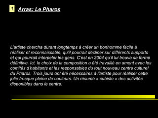 1 Arras: Le Pharos

L’artiste chercha durant longtemps à créer un bonhomme facile à
réaliser et reconnaissable, qu’il pourrait décliner sur différents supports
et qui pourrait interpeler les gens. C’est en 2004 qu’il lui trouva sa forme
définitive. Ici, le choix de la composition a été travaillé en amont avec les
comités d’habitants et les responsables du tout nouveau centre culturel
du Pharos. Trois jours ont été nécessaires à l’artiste pour réaliser cette
jolie fresque pleine de couleurs. Un résumé « cubiste » des activités
disponibles dans le centre.

Bellegarde sur Valserine

 