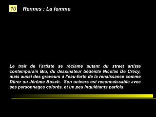 10

Rennes : La femme

Le trait de l’artiste se réclame autant du street artiste
contemporain Blu, du dessinateur bédéiste Nicolas De Crécy,
mais aussi des graveurs à l’eau-forte de la renaissance comme
Dürer ou Jérôme Bosch. Son univers est reconnaissable avec
ses personnages colorés, et un peu inquiétants parfois

 