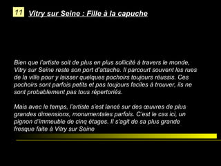 11 Vitry sur Seine : Fille à la capuche

Bien que l’artiste soit de plus en plus sollicité à travers le monde,
Vitry sur Seine reste son port d’attache. Il parcourt souvent les rues
de la ville pour y laisser quelques pochoirs toujours réussis. Ces
pochoirs sont parfois petits et pas toujours faciles à trouver, ils ne
sont probablement pas tous répertoriés.
Mais avec le temps, l’artiste s’est lancé sur des œuvres de plus
grandes dimensions, monumentales parfois. C’est le cas ici, un
pignon d’immeuble de cinq étages. Il s’agit de sa plus grande
fresque faite à Vitry sur Seine

 