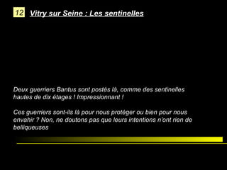 12 Vitry sur Seine : Les sentinelles

Deux guerriers Bantus sont postés là, comme des sentinelles
hautes de dix étages ! Impressionnant !
Ces guerriers sont-ils là pour nous protéger ou bien pour nous
envahir ? Non, ne doutons pas que leurs intentions n’ont rien de
belliqueuses

 