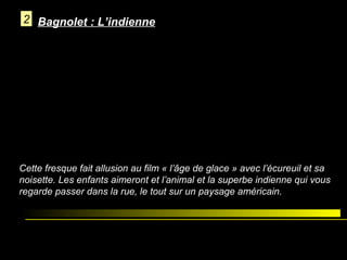 2 Bagnolet : L’indienne

Cette fresque fait allusion au film « l’âge de glace » avec l’écureuil et sa
noisette. Les enfants aimeront et l’animal et la superbe indienne qui vous
regarde passer dans la rue, le tout sur un paysage américain.

 