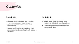 Contenido
Subtítulo
• Agregue texto, imágenes, arte y vídeos.
• Agregue transiciones, animaciones y
movimientos.
• Guarde en OneDrive para acceder a sus
presentaciones desde el equipo, la tableta o
el teléfono.
Subtítulo
• Abra el panel Ideas de diseño para
transformar al instante sus diapositivas.
• Cuando tengamos ideas de diseño, las
mostraremos aquí.
3/9/20XX Título de la presentación 10
 