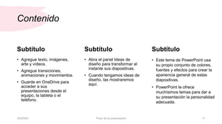 Contenido
Subtítulo
• Agregue texto, imágenes,
arte y vídeos.
• Agregue transiciones,
animaciones y movimientos.
• Guarde en OneDrive para
acceder a sus
presentaciones desde el
equipo, la tableta o el
teléfono.
Subtítulo
• Abra el panel Ideas de
diseño para transformar al
instante sus diapositivas.
• Cuando tengamos ideas de
diseño, las mostraremos
aquí.
Subtítulo
• Este tema de PowerPoint usa
su propio conjunto de colores,
fuentes y efectos para crear la
apariencia general de estas
diapositivas.
• PowerPoint le ofrece
muchísimos temas para dar a
su presentación la personalidad
adecuada.
3/9/20XX Título de la presentación 11
 