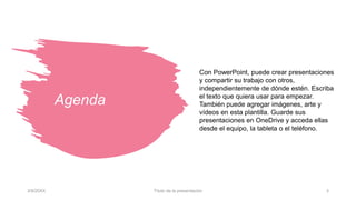 Agenda
Con PowerPoint, puede crear presentaciones
y compartir su trabajo con otros,
independientemente de dónde estén. Escriba
el texto que quiera usar para empezar.
También puede agregar imágenes, arte y
vídeos en esta plantilla. Guarde sus
presentaciones en OneDrive y acceda ellas
desde el equipo, la tableta o el teléfono.
3/9/20XX Título de la presentación 3
 