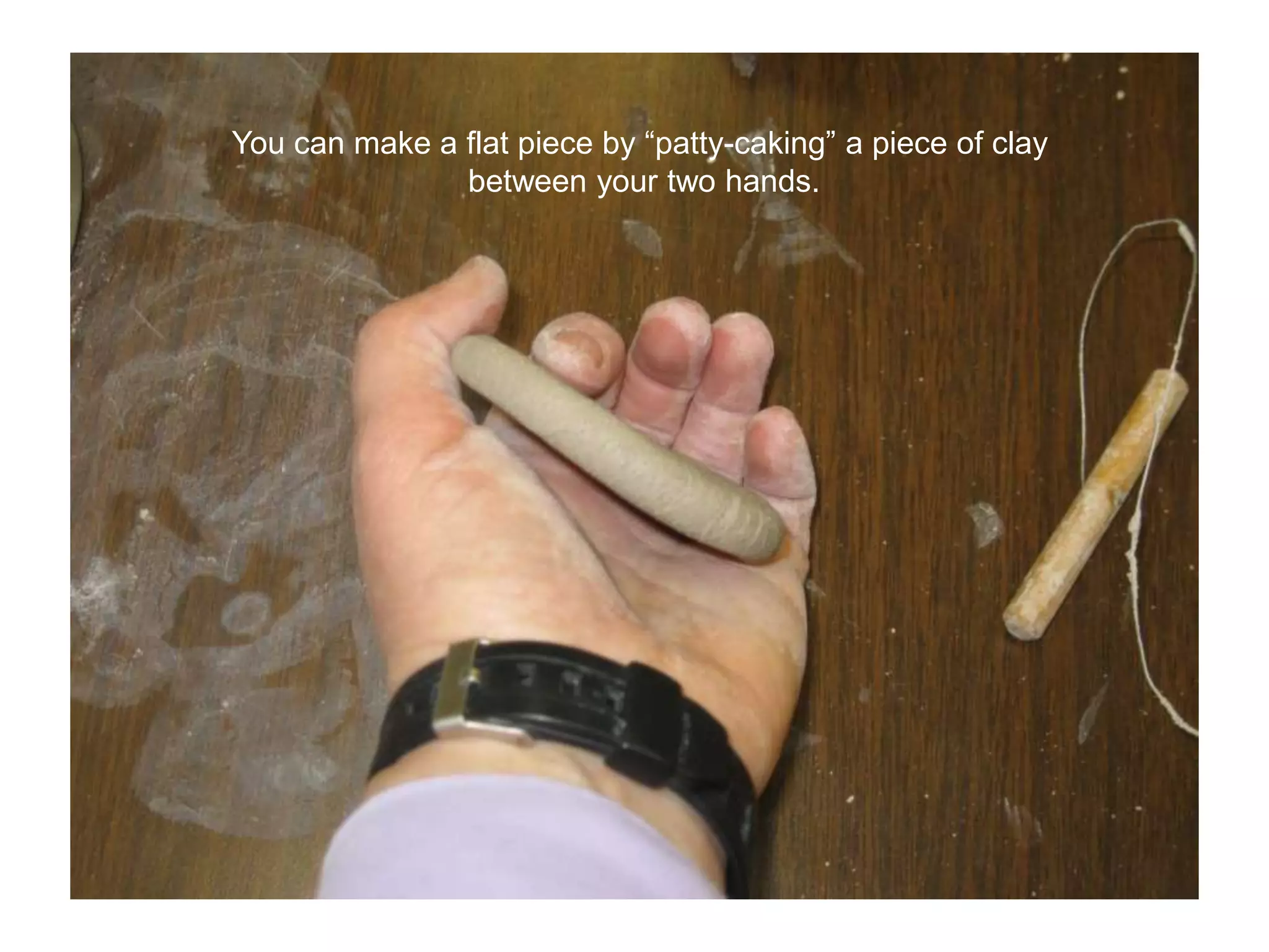 You can make a flat piece by “patty-caking” a piece of clay between your two hands.