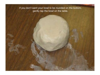 If you don’t want your bowl to be rounded on the bottom, gently tap the bowl on the table.