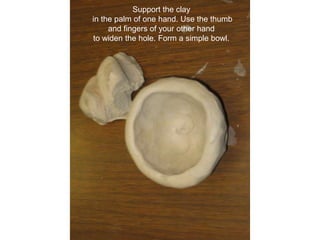 Support the clay in the palm of one hand. Use the thumb and fingers of your other hand to widen the hole. Form a simple bowl.