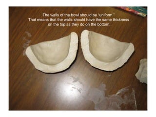 The walls of the bowl should be “uniform.” That means that the walls should have the same thickness on the top as they do on the bottom.