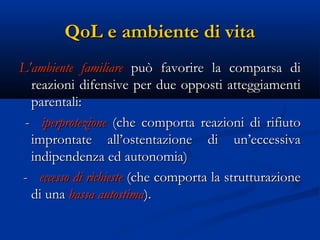 QoL e ambiente di vita
L'ambiente familiare può favorire la comparsa di
  reazioni difensive per due opposti atteggiamenti
  parentali:
 - iperprotezione (che comporta reazioni di rifiuto
  improntate all’ostentazione di un’eccessiva
  indipendenza ed autonomia)
- eccesso di richieste (che comporta la strutturazione
  di una bassa autostima).
 