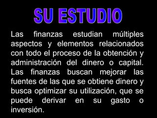 Las finanzas estudian múltiples
aspectos y elementos relacionados
con todo el proceso de la obtención y
administración del dinero o capital.
Las finanzas buscan mejorar las
fuentes de las que se obtiene dinero y
busca optimizar su utilización, que se
puede derivar en su gasto o
inversión.
 