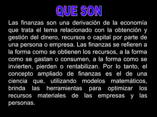 Las finanzas son una derivación de la economía
que trata el tema relacionado con la obtención y
gestión del dinero, recursos o capital por parte de
una persona o empresa. Las finanzas se refieren a
la forma como se obtienen los recursos, a la forma
como se gastan o consumen, a la forma como se
invierten, pierden o rentabilizan. Por lo tanto, el
concepto ampliado de finanzas es el de una
ciencia que, utilizando modelos matemáticos,
brinda las herramientas para optimizar los
recursos materiales de las empresas y las
personas.
 