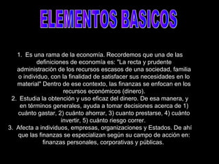 1. Es una rama de la economía. Recordemos que una de las
definiciones de economía es: "La recta y prudente
administración de los recursos escasos de una sociedad, familia
o individuo, con la finalidad de satisfacer sus necesidades en lo
material" Dentro de ese contexto, las finanzas se enfocan en los
recursos económicos (dinero).
2. Estudia la obtención y uso eficaz del dinero. De esa manera, y
en términos generales, ayuda a tomar decisiones acerca de 1)
cuánto gastar, 2) cuánto ahorrar, 3) cuanto prestarse, 4) cuánto
invertir, 5) cuánto riesgo correr.
3. Afecta a individuos, empresas, organizaciones y Estados. De ahí
que las finanzas se especializan según su campo de acción en:
finanzas personales, corporativas y públicas.
 